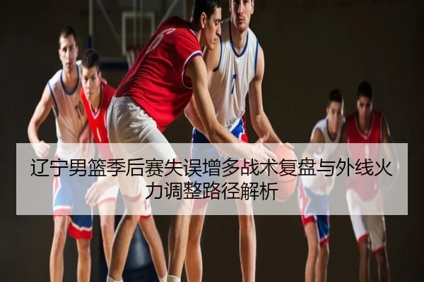 辽宁男篮季后赛失误增多战术复盘与外线火力调整路径解析