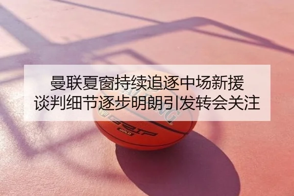 曼联夏窗持续追逐中场新援 谈判细节逐步明朗引发转会关注